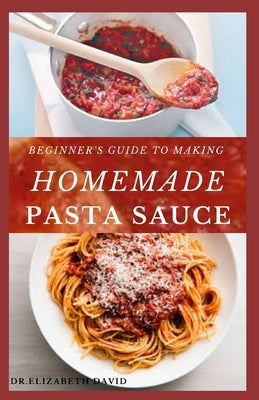 Beginner's Guide to Making Homemade Pasta Sauce: Delicious, Spicy and Super Easy Recipes for Pasta Lovers by David, Dr Elizabeth