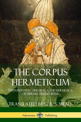 The Corpus Hermeticum: Initiation into Hermetics, The Hermetica of Hermes Trismegistus by Mead, G. R. S.