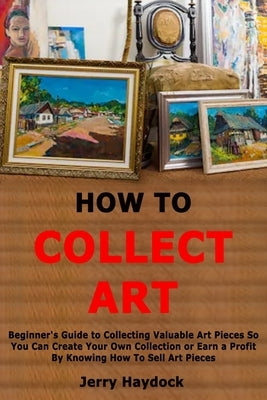 How to Collect Art: Beginner's Guide to Collecting Valuable Art Pieces So You Can Create Your Own Collection or Earn a Profit By Knowing H by Haydock, Jerry