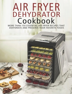 Air Fryer Dehydrator Cookbook: More than 150 Essential Air Fryer Recipes that Dehydrate and Preserve Your Favorite Foods by Angstadt, James