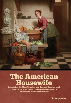 The American Housewife: Containing the Most Valuable and Original Receipts in all the Various Branches of Cookery; and Written in a Minuteand by Anonymous