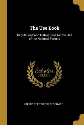 The Use Book: Regulations and Instructions for the Use of the National Forests by States Forest Service, United