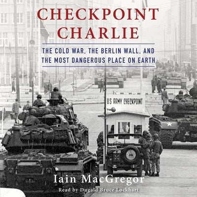 Checkpoint Charlie: The Cold War, the Berlin Wall, and the Most Dangerous Place on Earth by MacGregor, Iain