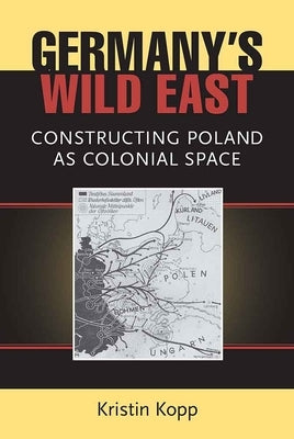 Germany's Wild East: Constructing Poland as Colonial Space by Kopp, Kristin