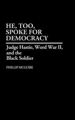 He, Too, Spoke for Democracy: Judge Hastie, World War II, and the Black Soldier by McGuire, Phillip