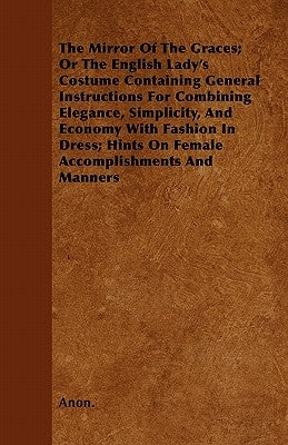 The Mirror of the Graces; Or the English Lady's Costume Containing General Instructions for Combining Elegance, Simplicity, and Economy with Fashion i by Anon