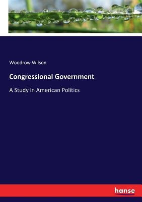 Congressional Government: A Study in American Politics by Wilson, Woodrow