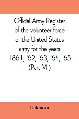 Official army register of the volunteer force of the United States army for the years 1861, '62, '63, '64, '65 (Part VII) by Unknown