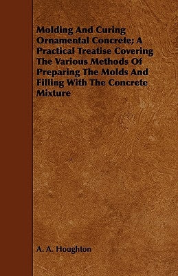 Molding and Curing Ornamental Concrete; A Practical Treatise Covering the Various Methods of Preparing the Molds and Filling with the Concrete Mixture by Houghton, A. A.