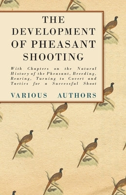 The Development of Pheasant Shooting - With Chapters on the Natural History of the Pheasant, Breeding, Rearing, Turning to Covert and Tactics for a Su by Various