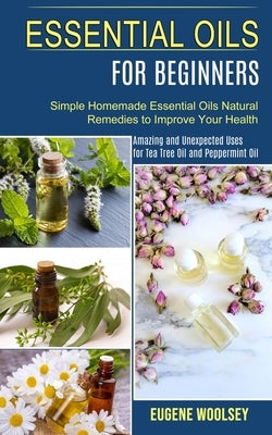 Essential Oils for Beginners: Amazing and Unexpected Uses for Tea Tree Oil and Peppermint Oil (Simple Homemade Essential Oils Natural Remedies to Im by Woolsey, Eugene