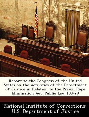 Report to the Congress of the United States on the Activities of the Department of Justice in Relation to the Prison Rape Elimination ACT: Public Law by National Institute of Corrections U. S.