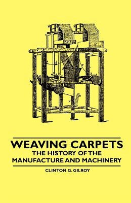 Weaving Carpets - The History of the Manufacture and Machinery by Gilroy, Clinton G.