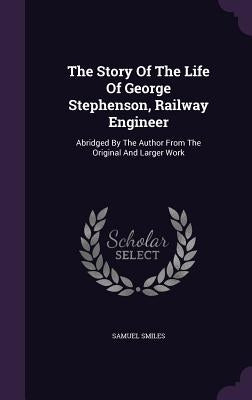 The Story Of The Life Of George Stephenson, Railway Engineer: Abridged By The Author From The Original And Larger Work by Smiles, Samuel