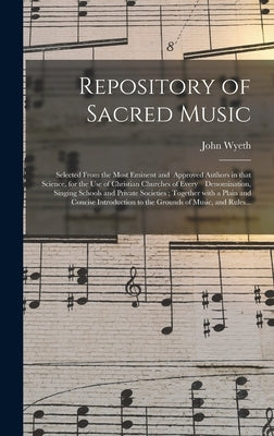 Repository of Sacred Music: Selected From the Most Eminent and Approved Authors in That Science, for the Use of Christian Churches of Every Denomi by Wyeth, John