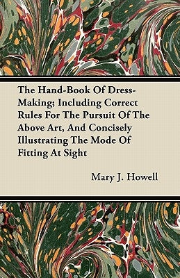 The Hand-Book of Dress-Making; Including Correct Rules for the Pursuit of the Above Art, and Concisely Illustrating the Mode of Fitting at Sight by Howell, Mary J.