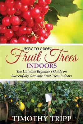 How to Grow Fruit Trees Indoors: The Ultimate Beginner's Guide on Successfully Growing Fruit Trees Indoors by Tripp, Timothy