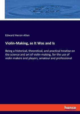 Violin-Making, as It Was and Is: Being a historical, theoretical, and practical treatise on the science and art of violin-making, for the use of violi by Heron-Allen, Edward