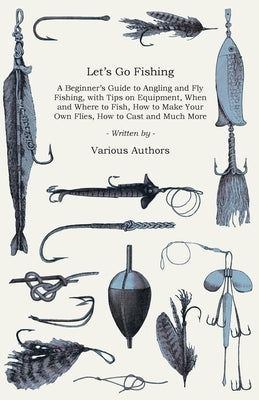 Let's Go Fishing - A Beginner's Guide to Angling and Fly Fishing, with Tips on Equipment, When and Where to Fish, How to Make Your Own Flies, How to C by Various