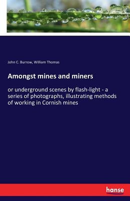 Amongst mines and miners: or underground scenes by flash-light - a series of photographs, illustrating methods of working in Cornish mines by Burrow, John C.